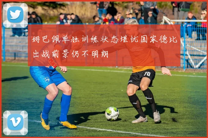 姆巴佩单独训练状态堪忧国家德比出战前景仍不明朗