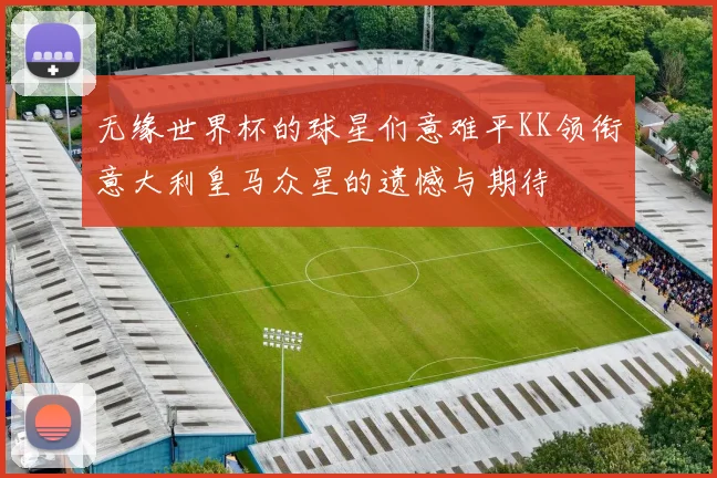 无缘世界杯的球星们意难平KK领衔意大利皇马众星的遗憾与期待