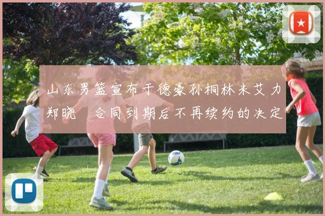 山东男篮宣布于德豪孙桐林米艾力郑晓垚合同到期后不再续约的决定