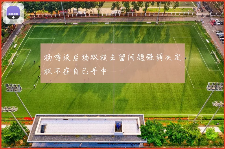 杨鸣谈后场双核去留问题强调决定权不在自己手中