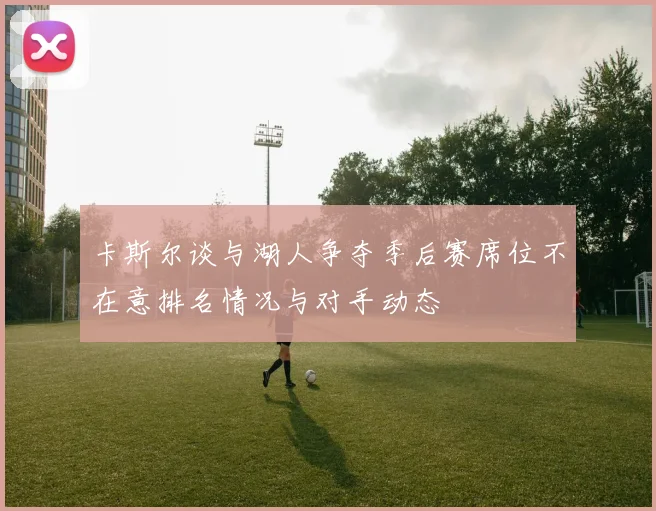 卡斯尔谈与湖人争夺季后赛席位不在意排名情况与对手动态
