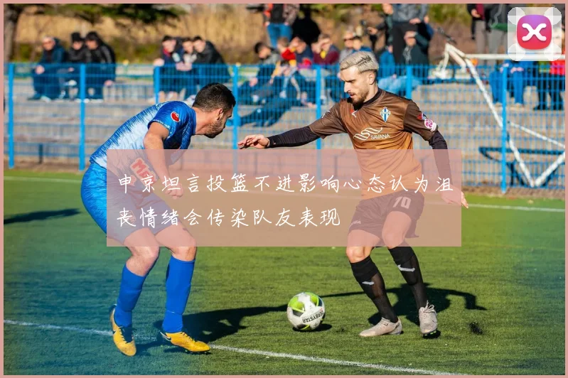 申京坦言投篮不进影响心态认为沮丧情绪会传染队友表现