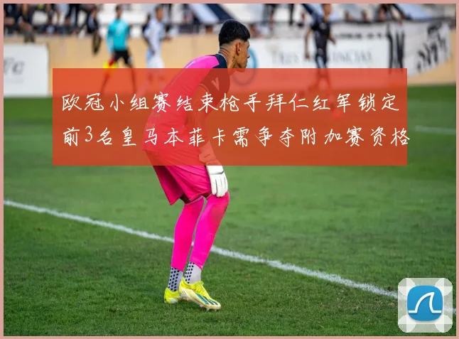 欧冠小组赛结束枪手拜仁红军锁定前3名皇马本菲卡需争夺附加赛资格