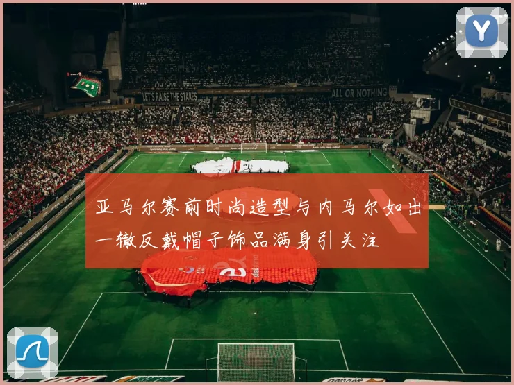 亚马尔赛前时尚造型与内马尔如出一辙反戴帽子饰品满身引关注
