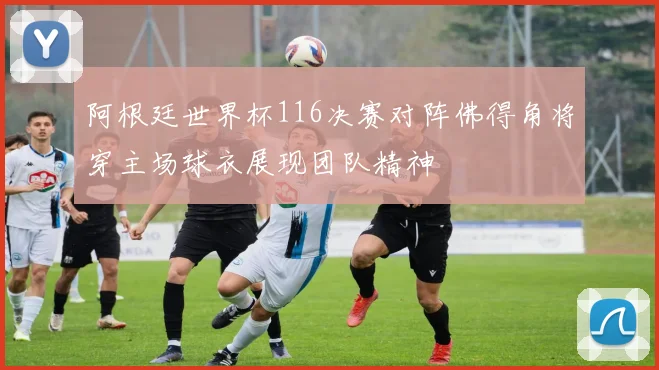 阿根廷世界杯116决赛对阵佛得角将穿主场球衣展现团队精神