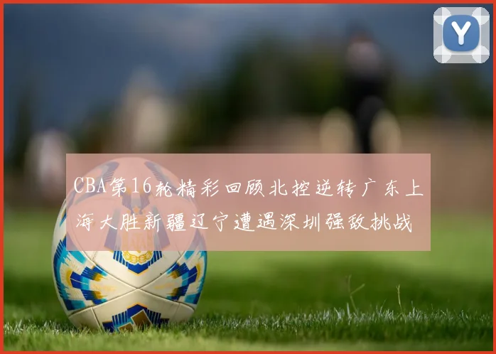 CBA第16轮精彩回顾北控逆转广东上海大胜新疆辽宁遭遇深圳强敌挑战