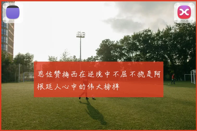 恩佐赞梅西在逆境中不屈不挠是阿根廷人心中的伟大榜样