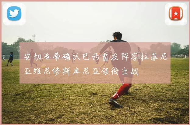 安切洛蒂确认巴西首发阵容拉菲尼亚维尼修斯库尼亚领衔出战
