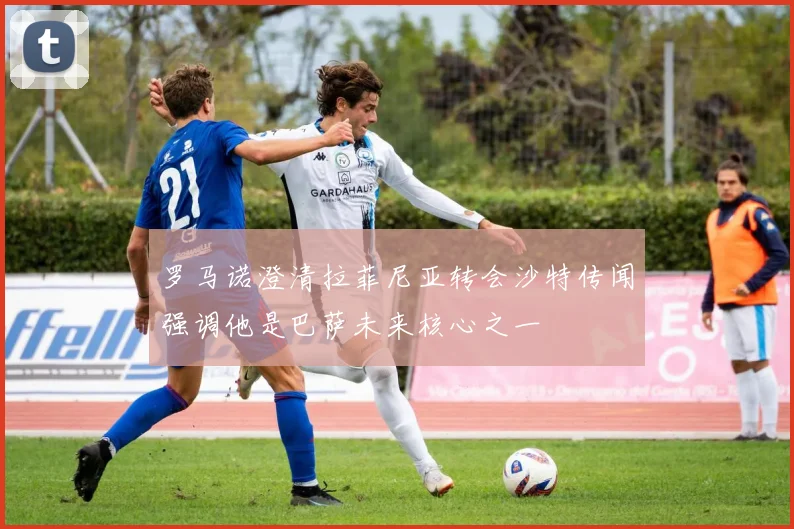 罗马诺澄清拉菲尼亚转会沙特传闻强调他是巴萨未来核心之一