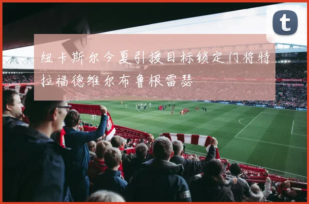 纽卡斯尔今夏引援目标锁定门将特拉福德维尔布鲁根雷瑟