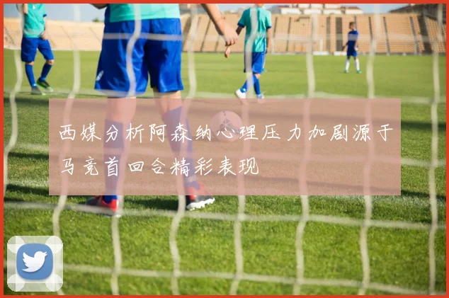 西媒分析阿森纳心理压力加剧源于马竞首回合精彩表现
