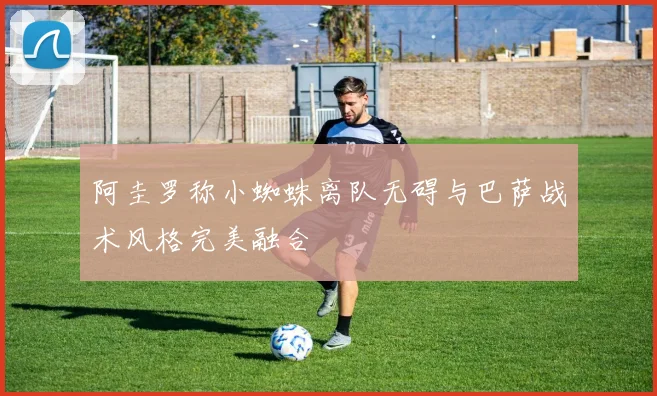 阿圭罗称小蜘蛛离队无碍与巴萨战术风格完美融合