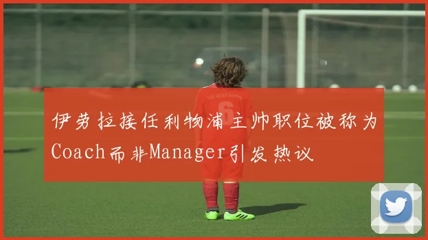 伊劳拉接任利物浦主帅职位被称为Coach而非Manager引发热议