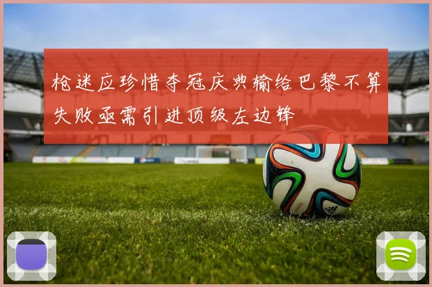 枪迷应珍惜夺冠庆典输给巴黎不算失败亟需引进顶级左边锋