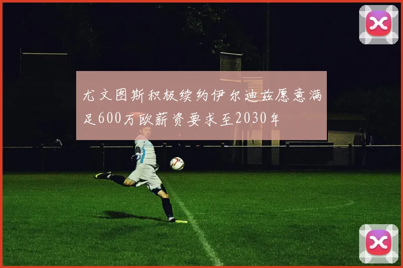 尤文图斯积极续约伊尔迪兹愿意满足600万欧薪资要求至2030年