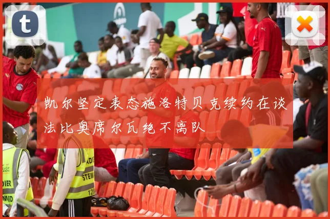 凯尔坚定表态施洛特贝克续约在谈法比奥席尔瓦绝不离队