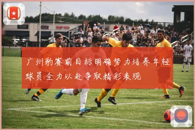 广州豹赛前目标明确努力培养年轻球员全力以赴争取精彩表现