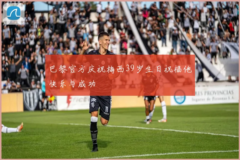 巴黎官方庆祝梅西39岁生日祝福他快乐与成功