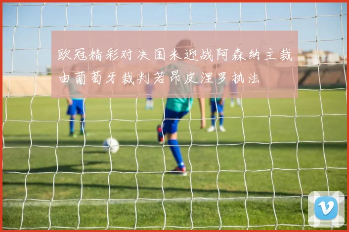 欧冠精彩对决国米迎战阿森纳主裁由葡萄牙裁判若昂皮涅罗执法