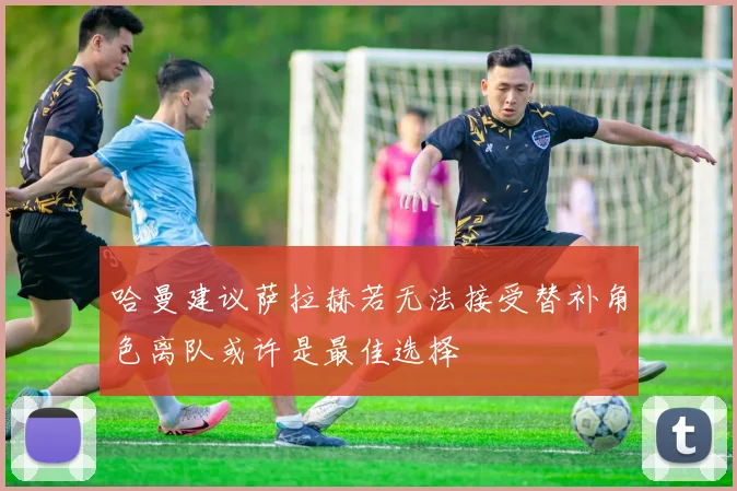 哈曼建议萨拉赫若无法接受替补角色离队或许是最佳选择