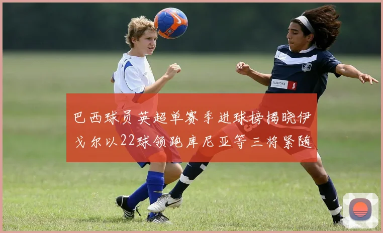 巴西球员英超单赛季进球榜揭晓伊戈尔以22球领跑库尼亚等三将紧随其后