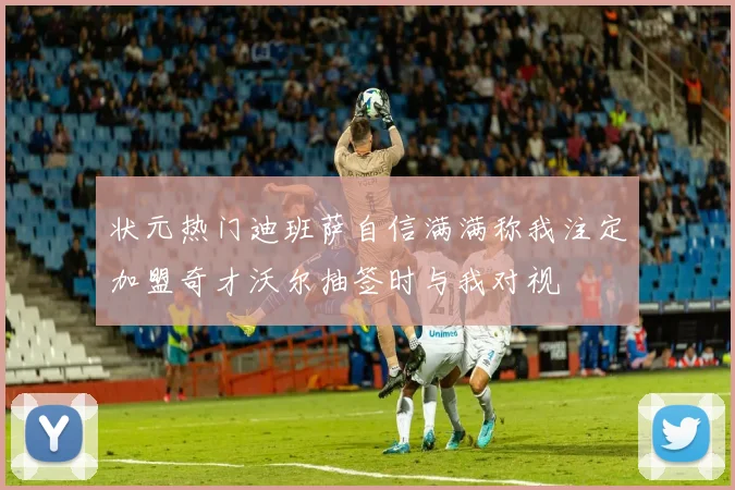 状元热门迪班萨自信满满称我注定加盟奇才沃尔抽签时与我对视