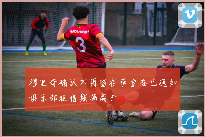 穆里奇确认不再留在萨索洛已通知俱乐部租借期满离开