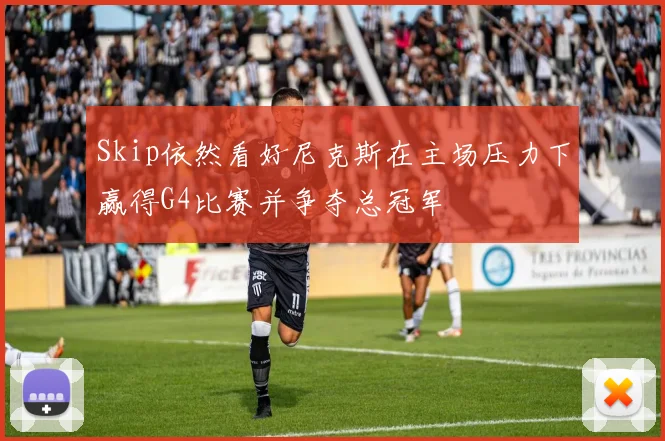 Skip依然看好尼克斯在主场压力下赢得G4比赛并争夺总冠军